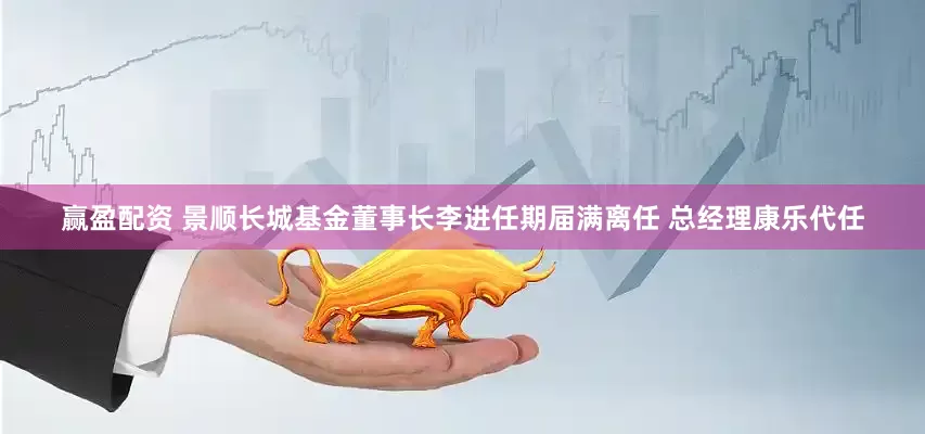赢盈配资 景顺长城基金董事长李进任期届满离任 总经理康乐代任
