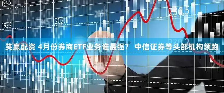 笑赢配资 4月份券商ETF业务谁最强？ 中信证券等头部机构领跑