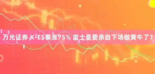 万光证券 X-E5暴涨75% 富士是要亲自下场做黄牛了？