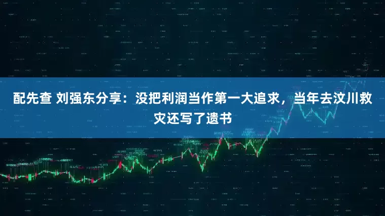 配先查 刘强东分享：没把利润当作第一大追求，当年去汶川救灾还写了遗书