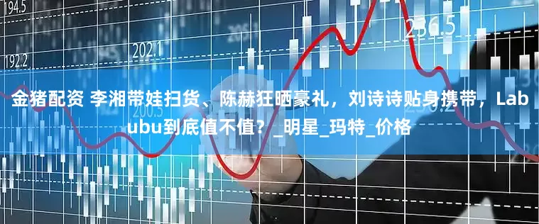 金猪配资 李湘带娃扫货、陈赫狂晒豪礼，刘诗诗贴身携带，Labubu到底值不值？_明星_玛特_价格