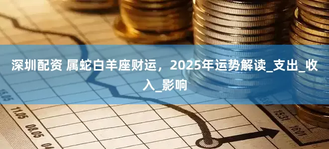 深圳配资 属蛇白羊座财运，2025年运势解读_支出_收入_影响