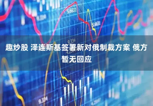 趣炒股 泽连斯基签署新对俄制裁方案 俄方暂无回应