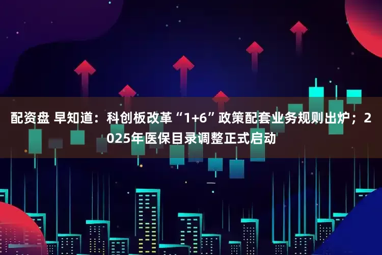 配资盘 早知道：科创板改革“1+6”政策配套业务规则出炉；2025年医保目录调整正式启动