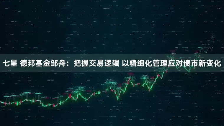 七星 德邦基金邹舟：把握交易逻辑 以精细化管理应对债市新变化