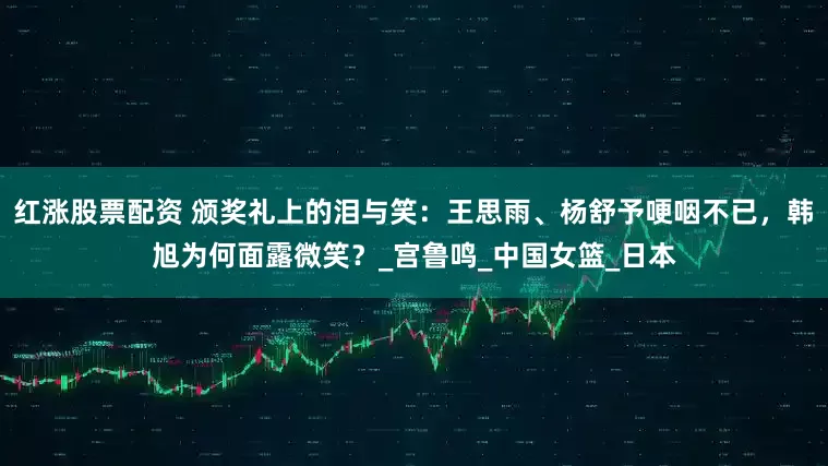 红涨股票配资 颁奖礼上的泪与笑：王思雨、杨舒予哽咽不已，韩旭为何面露微笑？_宫鲁鸣_中国女篮_日本