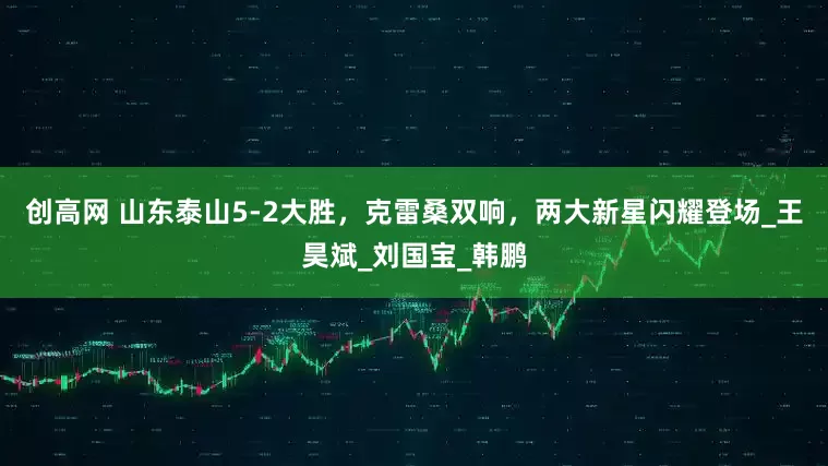 创高网 山东泰山5-2大胜，克雷桑双响，两大新星闪耀登场_王昊斌_刘国宝_韩鹏