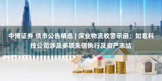 中博证券 债市公告精选 | 深业物流收警示函；如意科技公司涉及多项失信执行及资产冻结