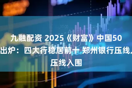 九融配资 2025《财富》中国500强出炉：四大行稳居前十 郑州银行压线入围