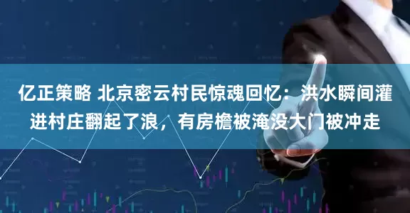 亿正策略 北京密云村民惊魂回忆：洪水瞬间灌进村庄翻起了浪，有房檐被淹没大门被冲走