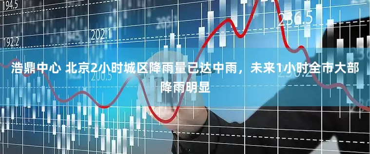 浩鼎中心 北京2小时城区降雨量已达中雨，未来1小时全市大部降雨明显