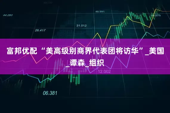 富邦优配 “美高级别商界代表团将访华”_美国_谭森_组织