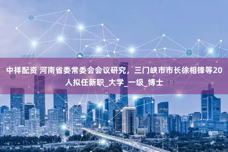 中祥配资 河南省委常委会会议研究，三门峡市市长徐相锋等20人拟任新职_大学_一级_博士