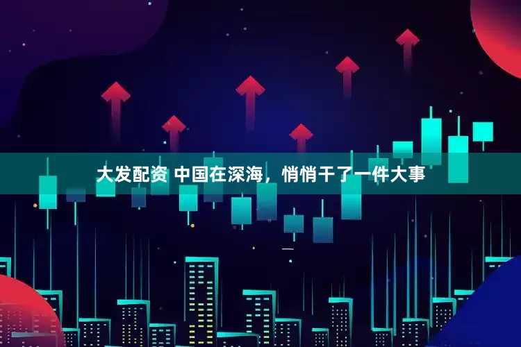 大发配资 中国在深海，悄悄干了一件大事