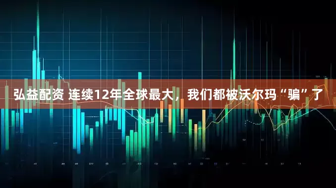 弘益配资 连续12年全球最大，我们都被沃尔玛“骗”了