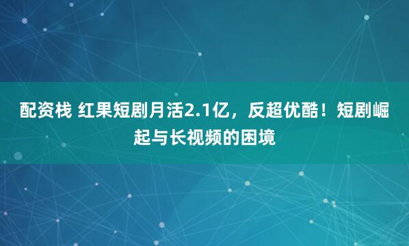配资栈 红果短剧月活2.1亿，反超优酷！短剧崛起与长视频的困境