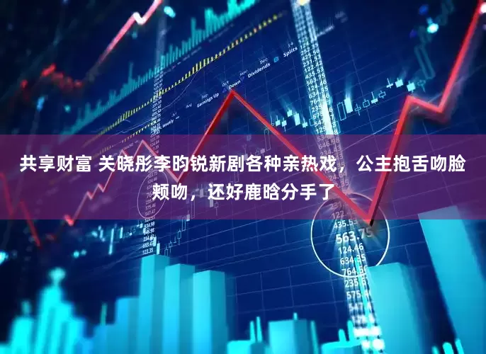 共享财富 关晓彤李昀锐新剧各种亲热戏，公主抱舌吻脸颊吻，还好鹿晗分手了