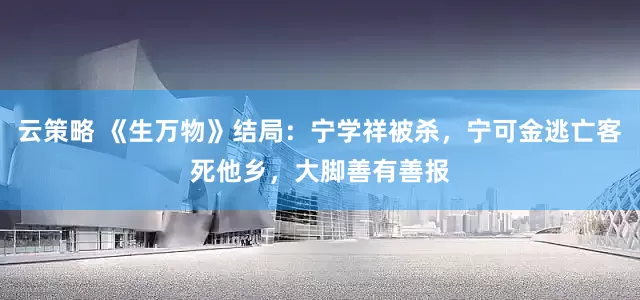 云策略 《生万物》结局：宁学祥被杀，宁可金逃亡客死他乡，大脚善有善报