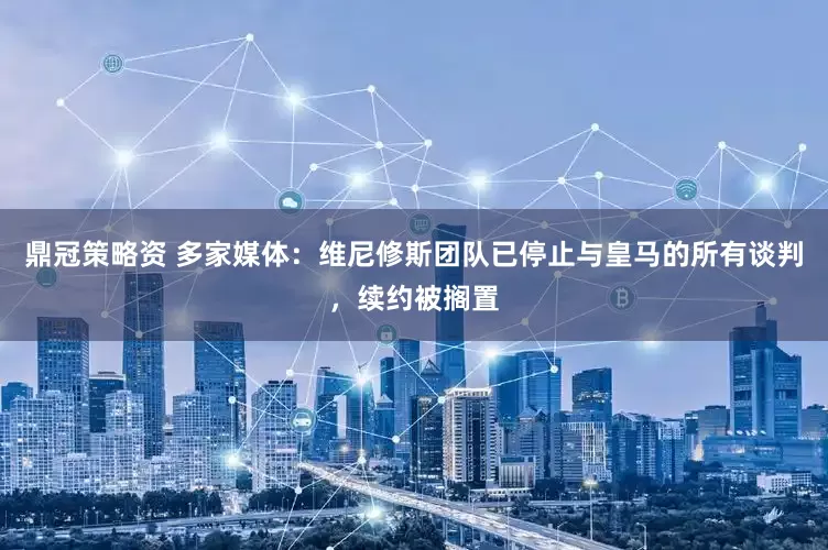 鼎冠策略资 多家媒体：维尼修斯团队已停止与皇马的所有谈判，续约被搁置